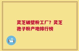 灵芝破壁粉工厂？灵芝孢子粉产地排行榜
