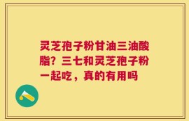灵芝孢子粉甘油三油酸脂？三七和灵芝孢子粉一起吃，真的有用吗