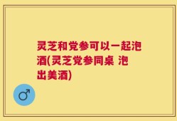 灵芝和党参可以一起泡酒(灵芝党参同桌 泡出美酒)