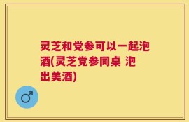 灵芝和党参可以一起泡酒(灵芝党参同桌 泡出美酒)