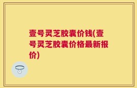 壹号灵芝胶囊价钱(壹号灵芝胶囊价格最新报价)