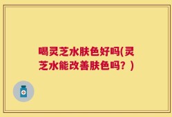 喝灵芝水肤色好吗(灵芝水能改善肤色吗？)