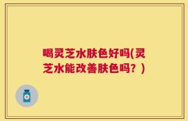 喝灵芝水肤色好吗(灵芝水能改善肤色吗？)
