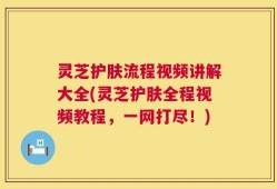 灵芝护肤流程视频讲解大全(灵芝护肤全程视频教程，一网打尽！)