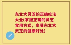 东北大灵芝的正确吃法大全(掌握正确的灵芝食用方式，享受东北大灵芝的健康好处)