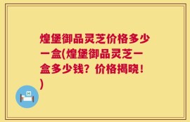煌堡御品灵芝价格多少一盒(煌堡御品灵芝一盒多少钱？价格揭晓！)