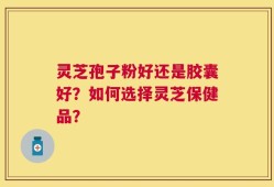 灵芝孢子粉好还是胶囊好？如何选择灵芝保健品？