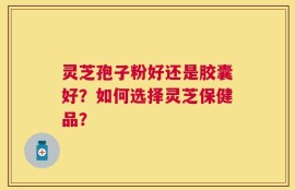 灵芝孢子粉好还是胶囊好？如何选择灵芝保健品？