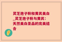 灵芝孢子粉和黄芪美白_灵芝孢子粉与黄芪：天然美白圣品的完美结合