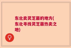 东北卖灵芝菌的地方(东北寻找灵芝菌热卖之地)