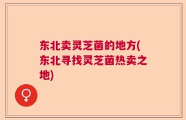 东北卖灵芝菌的地方(东北寻找灵芝菌热卖之地)