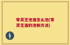 零灵芝泡酒怎么泡(零灵芝酒的泡制方法)