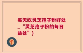 每天吃灵芝孢子粉好处_“灵芝孢子粉的每日益处”)