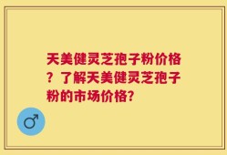 天美健灵芝孢子粉价格？了解天美健灵芝孢子粉的市场价格？