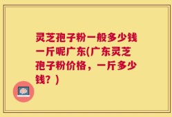 灵芝孢子粉一般多少钱一斤呢广东(广东灵芝孢子粉价格，一斤多少钱？)