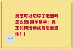 灵芝可以切碎了泡酒吗怎么泡(简单易学：灵芝如何泡制成高质量酒体？)