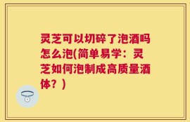 灵芝可以切碎了泡酒吗怎么泡(简单易学：灵芝如何泡制成高质量酒体？)