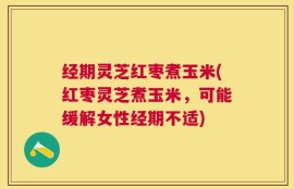 经期灵芝红枣煮玉米(红枣灵芝煮玉米，可能缓解女性经期不适)