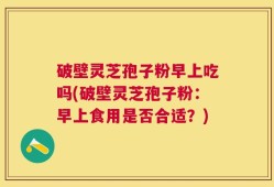 破壁灵芝孢子粉早上吃吗(破壁灵芝孢子粉：早上食用是否合适？)