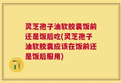灵芝孢子油软胶囊饭前还是饭后吃(灵芝孢子油软胶囊应该在饭前还是饭后服用)