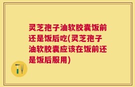 灵芝孢子油软胶囊饭前还是饭后吃(灵芝孢子油软胶囊应该在饭前还是饭后服用)