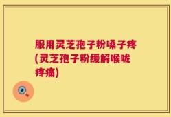 服用灵芝孢子粉嗓子疼(灵芝孢子粉缓解喉咙疼痛)