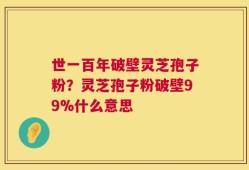 世一百年破壁灵芝孢子粉？灵芝孢子粉破壁99%什么意思