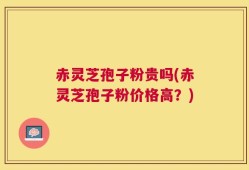 赤灵芝孢子粉贵吗(赤灵芝孢子粉价格高？)