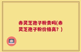 赤灵芝孢子粉贵吗(赤灵芝孢子粉价格高？)