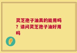 灵芝孢子油真的能用吗？请问灵芝孢子油好用吗