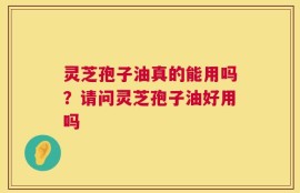 灵芝孢子油真的能用吗？请问灵芝孢子油好用吗