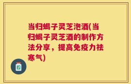 当归蝎子灵芝泡酒(当归蝎子灵芝酒的制作方法分享，提高免疫力祛寒气)