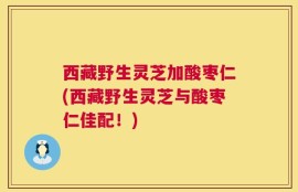 西藏野生灵芝加酸枣仁(西藏野生灵芝与酸枣仁佳配！)