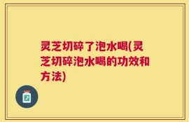 灵芝切碎了泡水喝(灵芝切碎泡水喝的功效和方法)