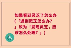 如果看到灵芝了怎么办(「遇到灵芝怎么办？」改为「发现灵芝，应该怎么处理？」)