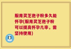 服用灵芝孢子粉多久能怀孕(服用灵芝孢子粉可以提高怀孕几率，需坚持使用)