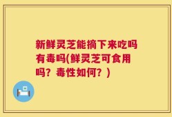 新鲜灵芝能摘下来吃吗有毒吗(鲜灵芝可食用吗？毒性如何？)