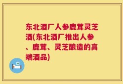 东北酒厂人参鹿茸灵芝酒(东北酒厂推出人参、鹿茸、灵芝酿造的高端酒品)