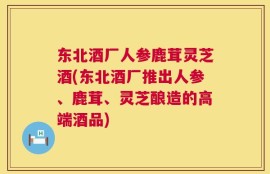 东北酒厂人参鹿茸灵芝酒(东北酒厂推出人参、鹿茸、灵芝酿造的高端酒品)