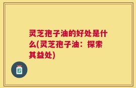 灵芝孢子油的好处是什么(灵芝孢子油：探索其益处)