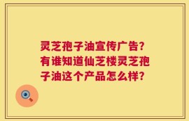 灵芝孢子油宣传广告？有谁知道仙芝楼灵芝孢子油这个产品怎么样？