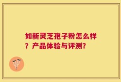 如新灵芝孢子粉怎么样？产品体验与评测？