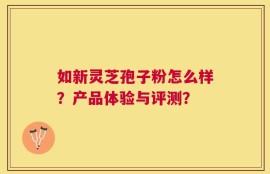 如新灵芝孢子粉怎么样？产品体验与评测？