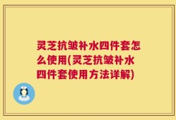 灵芝抗皱补水四件套怎么使用(灵芝抗皱补水四件套使用方法详解)