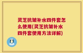 灵芝抗皱补水四件套怎么使用(灵芝抗皱补水四件套使用方法详解)