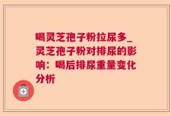 喝灵芝孢子粉拉尿多_灵芝孢子粉对排尿的影响：喝后排尿重量变化分析