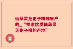 仙草灵芝孢子粉哪里产的_“探索优质仙草灵芝孢子粉的产地”