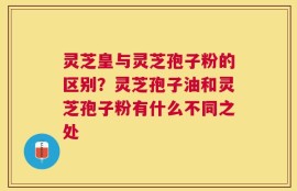 灵芝皇与灵芝孢子粉的区别？灵芝孢子油和灵芝孢子粉有什么不同之处