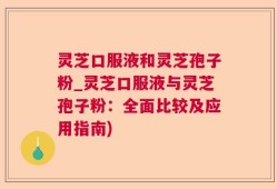 灵芝口服液和灵芝孢子粉_灵芝口服液与灵芝孢子粉：全面比较及应用指南)