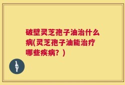 破壁灵芝孢子油治什么病(灵芝孢子油能治疗哪些疾病？)